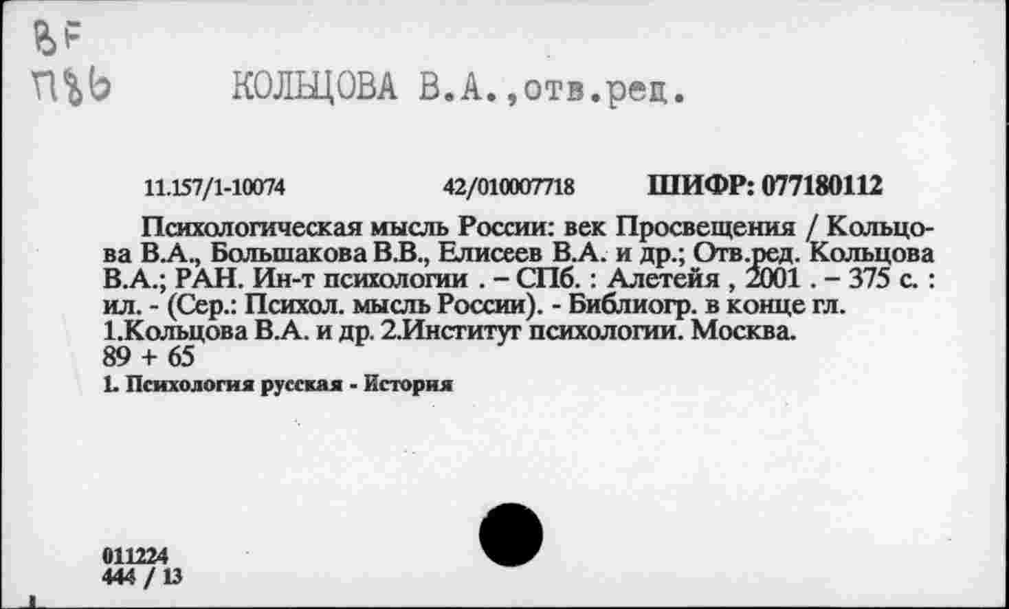 ﻿КОЛЬЦОВА В.А.,отв.pen.
11.157/1-10074	42/010007718 ШИФР: 077180112
Психологическая мысль России: век Просвещения / Кольцова В.А., Большакова В.В., Елисеев В.А. и др.; Отв.ред. Кольцова В.А.; РАН. Ин-т психологии . - СПб. : Алетейя , 2001. - 375 с. : ил. - (Сер.: Психол. мысль России). - Библиогр. в конце гл. 1.Кольцова В.А. и др. 2.Институг психологии. Москва.
89 + 65
1. Психология русская - История
011224
444/13